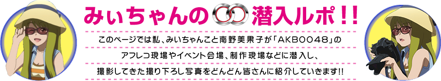 みぃちゃんの00潜入ルポ!!
このページでは私、みいちゃんこと南野美果子が「AKB0048」の
アフレコ現場やイベント会場、制作現場などに潜入し、
撮影してきた撮り下ろし写真をどんどん皆さんに紹介していきます!!